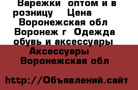 Варежки (оптом и в розницу) › Цена ­ 100 - Воронежская обл., Воронеж г. Одежда, обувь и аксессуары » Аксессуары   . Воронежская обл.